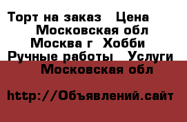 Торт на заказ › Цена ­ 690 - Московская обл., Москва г. Хобби. Ручные работы » Услуги   . Московская обл.